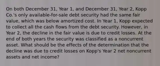 On both December 31, Year 1, and December 31, Year 2, Kopp Co.'s only available-for-sale debt security had the same fair value, which was below amortized cost. In Year 1, Kopp expected to collect all the cash flows from the debt security. However, in Year 2, the decline in the fair value is due to credit losses. At the end of both years the security was classified as a noncurrent asset. What should be the effects of the determination that the decline was due to credit losses on Kopp's Year 2 net noncurrent assets and net income?