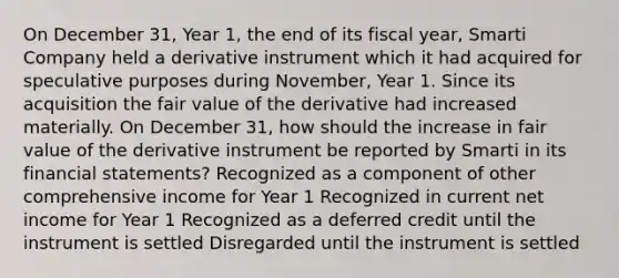 On December 31, Year 1, the end of its fiscal year, Smarti Company held a derivative instrument which it had acquired for speculative purposes during November, Year 1. Since its acquisition the fair value of the derivative had increased materially. On December 31, how should the increase in fair value of the derivative instrument be reported by Smarti in its financial statements? Recognized as a component of other comprehensive income for Year 1 Recognized in current net income for Year 1 Recognized as a deferred credit until the instrument is settled Disregarded until the instrument is settled