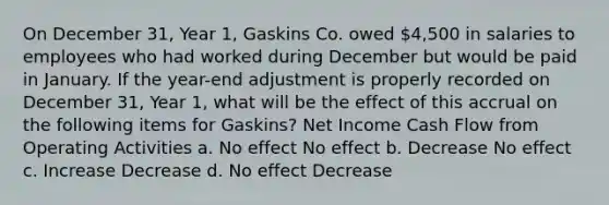 On December 31, Year 1, Gaskins Co. owed 4,500 in salaries to employees who had worked during December but would be paid in January. If the year-end adjustment is properly recorded on December 31, Year 1, what will be the effect of this accrual on the following items for Gaskins? Net Income Cash Flow from Operating Activities a. No effect No effect b. Decrease No effect c. Increase Decrease d. No effect Decrease