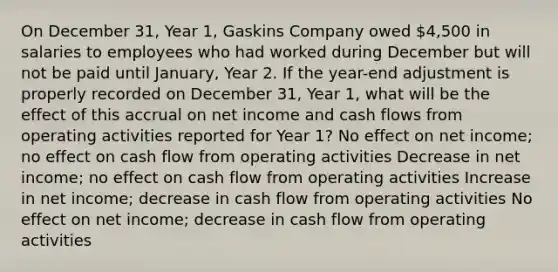 On December 31, Year 1, Gaskins Company owed 4,500 in salaries to employees who had worked during December but will not be paid until January, Year 2. If the year-end adjustment is properly recorded on December 31, Year 1, what will be the effect of this accrual on net income and cash flows from operating activities reported for Year 1? No effect on net income; no effect on cash flow from operating activities Decrease in net income; no effect on cash flow from operating activities Increase in net income; decrease in cash flow from operating activities No effect on net income; decrease in cash flow from operating activities