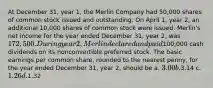 At December 31, year 1, the Merlin Company had 50,000 shares of common stock issued and outstanding. On April 1, year 2, an additional 10,000 shares of common stock were issued. Merlin's net income for the year ended December 31, year 2, was 172,500. During year 2, Merlin declared and paid100,000 cash dividends on its nonconvertible preferred stock. The basic earnings per common share, rounded to the nearest penny, for the year ended December 31, year 2, should be a. 3.00 b.3.14 c. 1.26 d.1.32