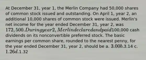 At December 31, year 1, the Merlin Company had 50,000 shares of common stock issued and outstanding. On April 1, year 2, an additional 10,000 shares of common stock were issued. Merlin's net income for the year ended December 31, year 2, was 172,500. During year 2, Merlin declared and paid100,000 cash dividends on its nonconvertible preferred stock. The basic earnings per common share, rounded to the nearest penny, for the year ended December 31, year 2, should be a. 3.00 b.3.14 c. 1.26 d.1.32