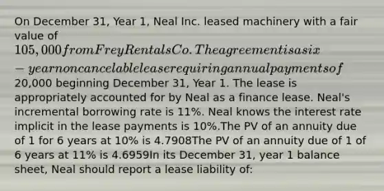 On December 31, Year 1, Neal Inc. leased machinery with a fair value of 105,000 from Frey Rentals Co. The agreement is a six-year noncancelable lease requiring annual payments of20,000 beginning December 31, Year 1. The lease is appropriately accounted for by Neal as a finance lease. Neal's incremental borrowing rate is 11%. Neal knows the interest rate implicit in the lease payments is 10%.The PV of an annuity due of 1 for 6 years at 10% is 4.7908The PV of an annuity due of 1 of 6 years at 11% is 4.6959In its December 31, year 1 balance sheet, Neal should report a lease liability of: