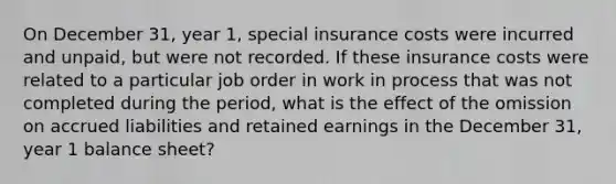 On December 31, year 1, special insurance costs were incurred and unpaid, but were not recorded. If these insurance costs were related to a particular job order in work in process that was not completed during the period, what is the effect of the omission on accrued liabilities and retained earnings in the December 31, year 1 balance sheet?