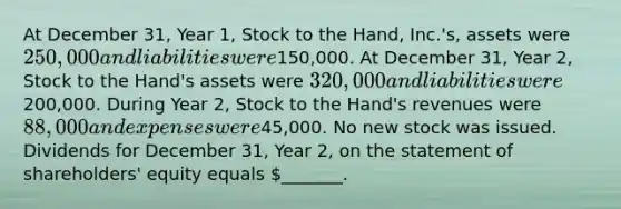 At December 31, Year 1, Stock to the Hand, Inc.'s, assets were 250,000 and liabilities were150,000. At December 31, Year 2, Stock to the Hand's assets were 320,000 and liabilities were200,000. During Year 2, Stock to the Hand's revenues were 88,000 and expenses were45,000. No new stock was issued. Dividends for December 31, Year 2, on the statement of shareholders' equity equals _______.