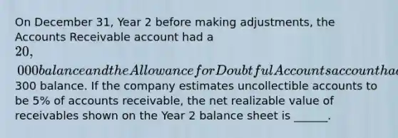 On December 31, Year 2 before making adjustments, the Accounts Receivable account had a 20,000 balance and the Allowance for Doubtful Accounts account had a300 balance. If the company estimates uncollectible accounts to be 5% of accounts receivable, the net realizable value of receivables shown on the Year 2 balance sheet is ______.