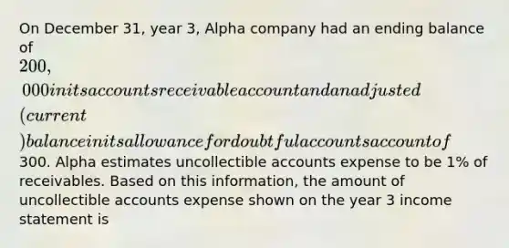 On December 31, year 3, Alpha company had an ending balance of 200,000 in its accounts receivable account and an adjusted(current) balance in its allowance for doubtful accounts account of300. Alpha estimates uncollectible accounts expense to be 1% of receivables. Based on this information, the amount of uncollectible accounts expense shown on the year 3 <a href='https://www.questionai.com/knowledge/kCPMsnOwdm-income-statement' class='anchor-knowledge'>income statement</a> is