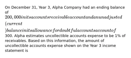 On December 31, Year 3, Alpha Company had an ending balance of 200,000 in its accounts receivable account and an unadjusted (current) balance in its allowance for doubtful accounts account of300. Alpha estimates uncollectible accounts expense to be 1% of receivables. Based on this information, the amount of uncollectible accounts expense shown on the Year 3 income statement is