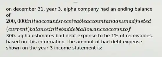 on december 31, year 3, alpha company had an ending balance of 200,000 in its accounts receivable account and an unadjusted (current) balance in its bad debt allowance account of300. alpha estimates bad debt expense to be 1% of receivables. based on this information, the amount of bad debt expense shown on the year 3 income statement is: