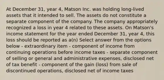 At December 31, year 4, Matson Inc. was holding long-lived assets that it intended to sell. The assets do not constitute a separate component of the company. The company appropriately recognized a loss in year 4 related to these assets. On Matson's income statement for the year ended December 31, year 4, this loss should be reported as a(n) Select answer from the options below - extraordinary item - component of income from continuing operations before income taxes - separate component of selling or general and administrative expenses, disclosed net of tax benefit - component of the gain (loss) from sale of discontinued operations, disclosed net of income taxes