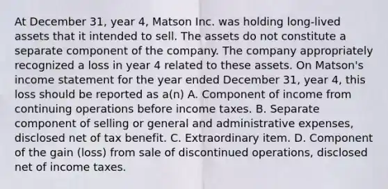 At December 31, year 4, Matson Inc. was holding long-lived assets that it intended to sell. The assets do not constitute a separate component of the company. The company appropriately recognized a loss in year 4 related to these assets. On Matson's income statement for the year ended December 31, year 4, this loss should be reported as a(n) A. Component of income from continuing operations before income taxes. B. Separate component of selling or general and administrative expenses, disclosed net of tax benefit. C. Extraordinary item. D. Component of the gain (loss) from sale of discontinued operations, disclosed net of income taxes.