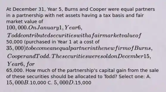 At December 31, Year 5, Burns and Cooper were equal partners in a partnership with net assets having a tax basis and fair market value of 100,000. On January 1, Year 6, Todd contributed securities with a fair market value of50,000 (purchased in Year 1 at a cost of 35,000) to become an equal partner in the new firm of Burns, Cooper and Todd. The securities were sold on December 15, Year 6, for65,000. How much of the partnership's capital gain from the sale of these securities should be allocated to Todd? Select one: A. 15,000 B.10,000 C. 5,000 D.15,000