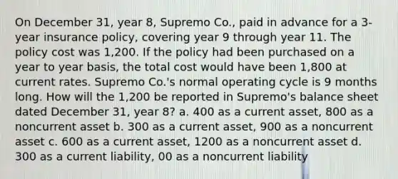 On December 31, year 8, Supremo Co., paid in advance for a 3-year insurance policy, covering year 9 through year 11. The policy cost was 1,200. If the policy had been purchased on a year to year basis, the total cost would have been 1,800 at current rates. Supremo Co.'s normal operating cycle is 9 months long. How will the 1,200 be reported in Supremo's balance sheet dated December 31, year 8? a. 400 as a current asset, 800 as a noncurrent asset b. 300 as a current asset, 900 as a noncurrent asset c. 600 as a current asset, 1200 as a noncurrent asset d. 300 as a current liability, 00 as a noncurrent liability