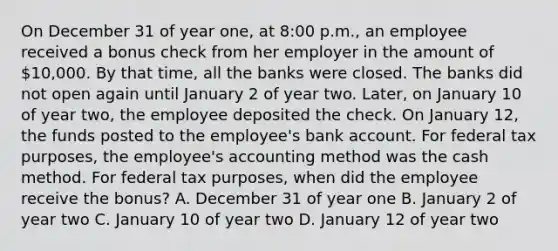 On December 31 of year one, at 8:00 p.m., an employee received a bonus check from her employer in the amount of 10,000. By that time, all the banks were closed. The banks did not open again until January 2 of year two. Later, on January 10 of year two, the employee deposited the check. On January 12, the funds posted to the employee's bank account. For federal tax purposes, the employee's accounting method was the cash method. For federal tax purposes, when did the employee receive the bonus? A. December 31 of year one B. January 2 of year two C. January 10 of year two D. January 12 of year two