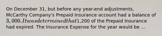 On December 31, but before any year-end adjustments, McCarthy Company's Prepaid Insurance account had a balance of 3,000. It was determined that1,200 of the Prepaid Insurance had expired. The Insurance Expense for the year would be ...