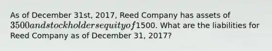 As of December 31st, 2017, Reed Company has assets of 3500 and stockholders equity of1500. What are the liabilities for Reed Company as of December 31, 2017?