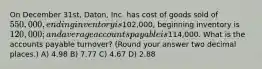 On December 31st, Daton, Inc. has cost of goods sold of 550,000, ending inventory is102,000, beginning inventory is 120,000; and average accounts payable is114,000. What is the accounts payable turnover? (Round your answer two decimal places.) A) 4.98 B) 7.77 C) 4.67 D) 2.88