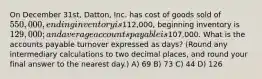 On December 31st, Datton, Inc. has cost of goods sold of 550,000, ending inventory is112,000, beginning inventory is 129,000; and average accounts payable is107,000. What is the accounts payable turnover expressed as days? (Round any intermediary calculations to two decimal places, and round your final answer to the nearest day.) A) 69 B) 73 C) 44 D) 126