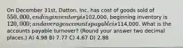 On December 31st, Datton, Inc. has cost of goods sold of 550,000, ending inventory is102,000, beginning inventory is 120,000; and average accounts payable is114,000. What is the accounts payable turnover? (Round your answer two decimal places.) A) 4.98 B) 7.77 C) 4.67 D) 2.88