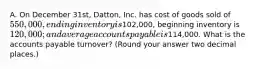 A. On December 31st, Datton, Inc. has cost of goods sold of 550,000, ending inventory is102,000, beginning inventory is 120,000; and average accounts payable is114,000. What is the accounts payable turnover? (Round your answer two decimal places.)