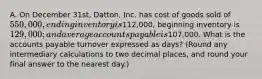 A. On December 31st, Datton, Inc. has cost of goods sold of 550,000, ending inventory is112,000, beginning inventory is 129,000; and average accounts payable is107,000. What is the accounts payable turnover expressed as days? (Round any intermediary calculations to two decimal places, and round your final answer to the nearest day.)