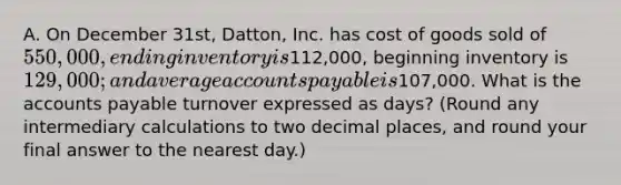 A. On December 31st, Datton, Inc. has cost of goods sold of 550,000, ending inventory is112,000, beginning inventory is 129,000; and average <a href='https://www.questionai.com/knowledge/kWc3IVgYEK-accounts-payable' class='anchor-knowledge'>accounts payable</a> is107,000. What is the accounts payable turnover expressed as days? (Round any intermediary calculations to two decimal places, and round your final answer to the nearest day.)