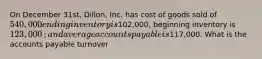 On December​ 31st, Dillon, Inc. has cost of goods sold of 540,000 ending inventory is102,000​, beginning inventory is 123,000​; and average accounts payable is117,000. What is the accounts payable​ turnover