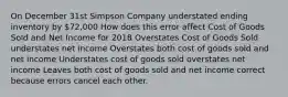 On December 31st Simpson Company understated ending inventory by 72,000 How does this error affect Cost of Goods Sold and Net Income for 2018 Overstates Cost of Goods Sold understates net income Overstates both cost of goods sold and net income Understates cost of goods sold overstates net income Leaves both cost of goods sold and net income correct because errors cancel each other.