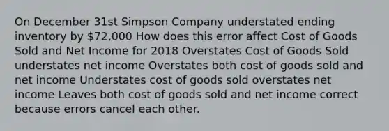 On December 31st Simpson Company understated ending inventory by 72,000 How does this error affect Cost of Goods Sold and Net Income for 2018 Overstates Cost of Goods Sold understates net income Overstates both cost of goods sold and net income Understates cost of goods sold overstates net income Leaves both cost of goods sold and net income correct because errors cancel each other.