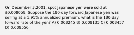 On December 3,2001, spot Japanese yen were sold at 0.008058. Suppose the 180-day forward Japanese yen was selling at a 1.91% annualized premium, what is the 180-day forward rate of the yen? A) 0.008245 B) 0.008135 C) 0.008457 D) 0.008550