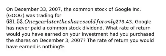 On December 33​, ​2007, the common stock of Google Inc.​ (GOOG) was trading for ​681.53. One year later the shares sold for only ​279.43. Google has never paid a common stock dividend. What rate of return would you have earned on your investment had you purchased the shares on December 3​, ​2007? The rate of return you would have earned is nothing​%