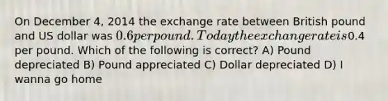 On December 4, 2014 the exchange rate between British pound and US dollar was 0.6 per pound. Today the exchange rate is0.4 per pound. Which of the following is correct? A) Pound depreciated B) Pound appreciated C) Dollar depreciated D) I wanna go home