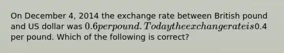 On December 4, 2014 the exchange rate between British pound and US dollar was 0.6 per pound. Today the exchange rate is0.4 per pound. Which of the following is correct?