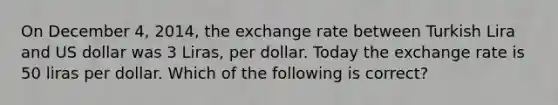 On December 4, 2014, the exchange rate between Turkish Lira and US dollar was 3 Liras, per dollar. Today the exchange rate is 50 liras per dollar. Which of the following is correct?