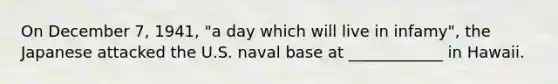 On December 7, 1941, "a day which will live in infamy", the Japanese attacked the U.S. naval base at ____________ in Hawaii.