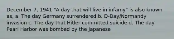 December 7, 1941 "A day that will live in infamy" is also known as, a. The day Germany surrendered b. D-Day/Normandy invasion c. The day that Hitler committed suicide d. The day Pearl Harbor was bombed by the Japanese