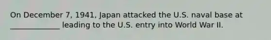 On December 7, 1941, Japan attacked the U.S. naval base at _____________ leading to the U.S. entry into World War II.