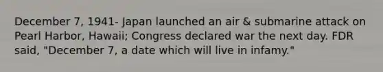December 7, 1941- Japan launched an air & submarine attack on Pearl Harbor, Hawaii; Congress declared war the next day. FDR said, "December 7, a date which will live in infamy."