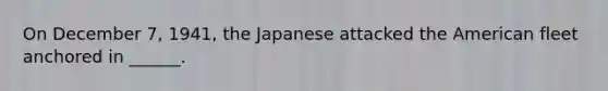 On December 7, 1941, the Japanese attacked the American fleet anchored in ______.