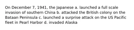 On December 7, 1941, the Japanese a. launched a full scale invasion of southern China b. attacked the British colony on the Bataan Peninsula c. launched a surprise attack on the US Pacific fleet in Pearl Harbor d. invaded Alaska