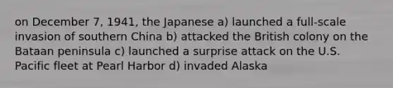 on December 7, 1941, the Japanese a) launched a full-scale invasion of southern China b) attacked the British colony on the Bataan peninsula c) launched a surprise attack on the U.S. Pacific fleet at Pearl Harbor d) invaded Alaska