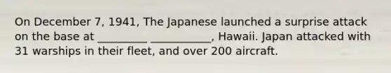 On December 7, 1941, The Japanese launched a surprise attack on the base at _________ ___________, Hawaii. Japan attacked with 31 warships in their fleet, and over 200 aircraft.