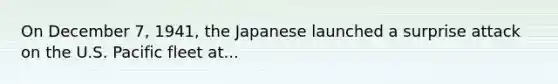 On December 7, 1941, the Japanese launched a surprise attack on the U.S. Pacific fleet at...