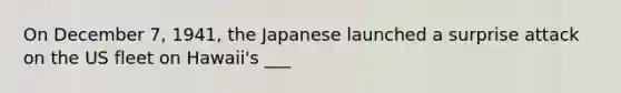 On December 7, 1941, the Japanese launched a surprise attack on the US fleet on Hawaii's ___