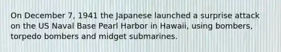 On December 7, 1941 the Japanese launched a surprise attack on the US Naval Base Pearl Harbor in Hawaii, using bombers, torpedo bombers and midget submarines.