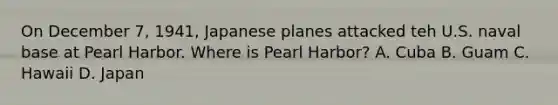 On December 7, 1941, Japanese planes attacked teh U.S. naval base at Pearl Harbor. Where is Pearl Harbor? A. Cuba B. Guam C. Hawaii D. Japan