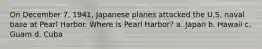 On December 7, 1941, Japanese planes attacked the U.S. naval base at Pearl Harbor. Where is Pearl Harbor? a. Japan b. Hawaii c. Guam d. Cuba