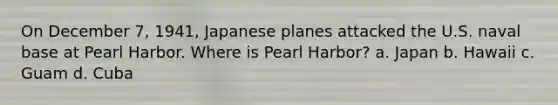 On December 7, 1941, Japanese planes attacked the U.S. naval base at Pearl Harbor. Where is Pearl Harbor? a. Japan b. Hawaii c. Guam d. Cuba