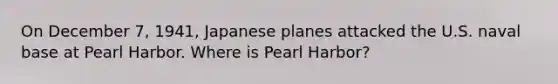 On December 7, 1941, Japanese planes attacked the U.S. naval base at Pearl Harbor. Where is Pearl Harbor?