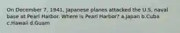 On December 7, 1941, Japanese planes attacked the U.S. naval base at Pearl Harbor. Where is Pearl Harbor? a.Japan b.Cuba c.Hawaii d.Guam